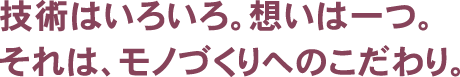 技術はいろいろ。想いは一つ。それは、モノづくりへのこだわり。